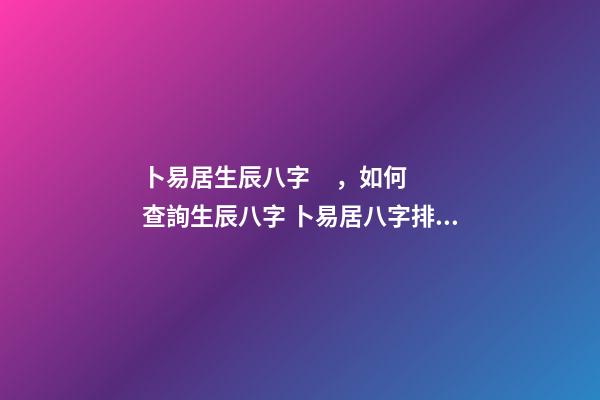 卜易居生辰八字，如何查詢生辰八字 卜易居八字排盤，請問四柱八字排盤怎么看